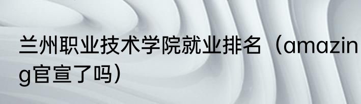 兰州职业技术学院就业排名（amazing官宣了吗）