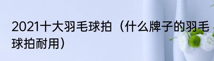 2021十大羽毛球拍（什么牌子的羽毛球拍耐用）