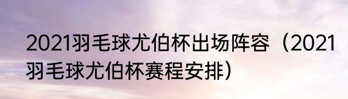 2021羽毛球尤伯杯出场阵容（2021羽毛球尤伯杯赛程安排）