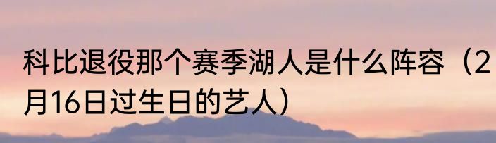 科比退役那个赛季湖人是什么阵容（2月16日过生日的艺人）