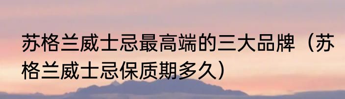 苏格兰威士忌最高端的三大品牌（苏格兰威士忌保质期多久）