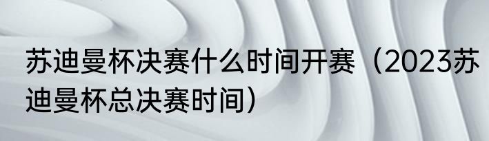 苏迪曼杯决赛什么时间开赛（2023苏迪曼杯总决赛时间）