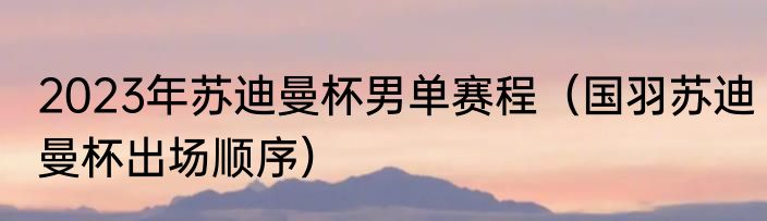 2023年苏迪曼杯男单赛程（国羽苏迪曼杯出场顺序）