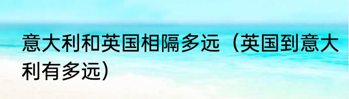 意大利和英国相隔多远（英国到意大利有多远）