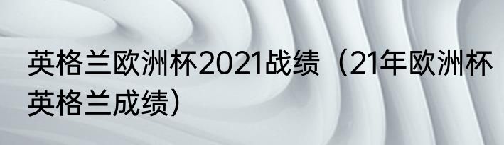 英格兰欧洲杯2021战绩（21年欧洲杯英格兰成绩）