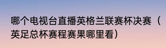 哪个电视台直播英格兰联赛杯决赛（英足总杯赛程赛果哪里看）