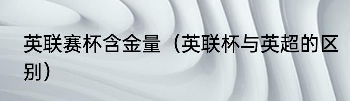 英联赛杯含金量（英联杯与英超的区别）