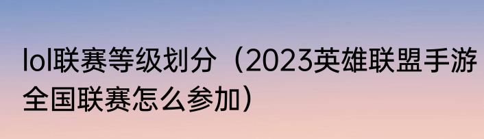 lol联赛等级划分（2023英雄联盟手游全国联赛怎么参加）