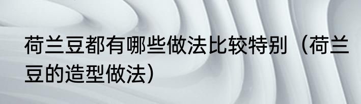 荷兰豆都有哪些做法比较特别（荷兰豆的造型做法）