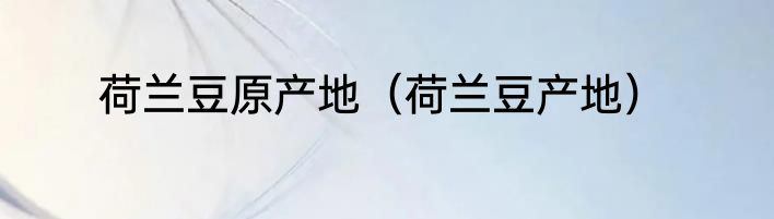 荷兰豆原产地（荷兰豆产地）