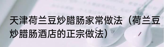 天津荷兰豆炒腊肠家常做法（荷兰豆炒腊肠酒店的正宗做法）