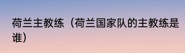 荷兰主教练（荷兰国家队的主教练是谁）