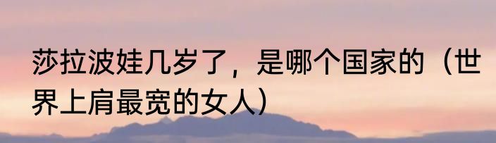 莎拉波娃几岁了，是哪个国家的（世界上肩最宽的女人）