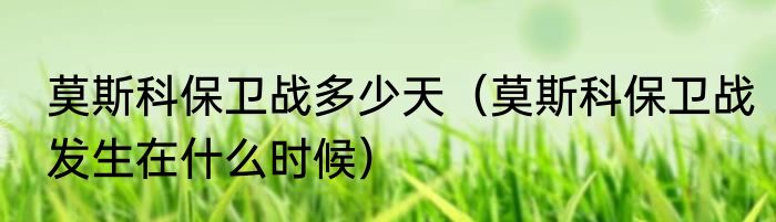 莫斯科保卫战多少天（莫斯科保卫战发生在什么时候）