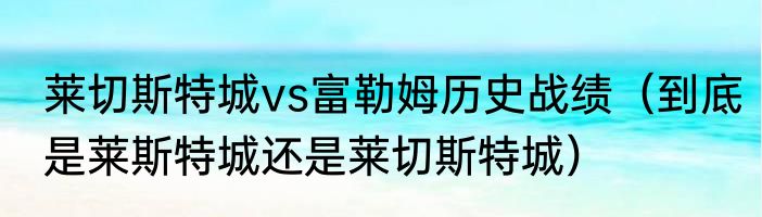 莱切斯特城vs富勒姆历史战绩（到底是莱斯特城还是莱切斯特城）