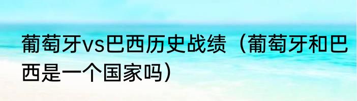 葡萄牙vs巴西历史战绩（葡萄牙和巴西是一个国家吗）