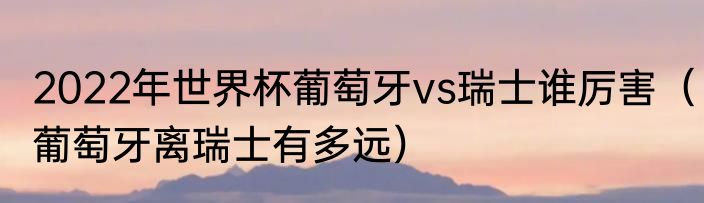 2022年世界杯葡萄牙vs瑞士谁厉害（葡萄牙离瑞士有多远）