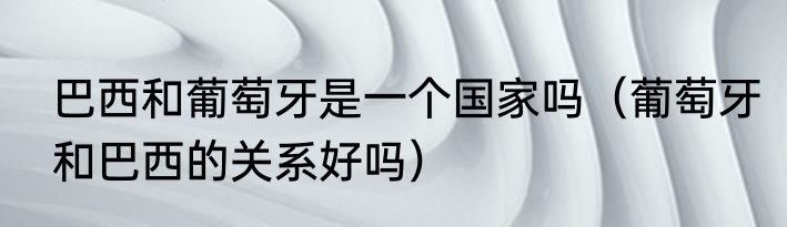 巴西和葡萄牙是一个国家吗（葡萄牙和巴西的关系好吗）