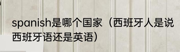 spanish是哪个国家（西班牙人是说西班牙语还是英语）
