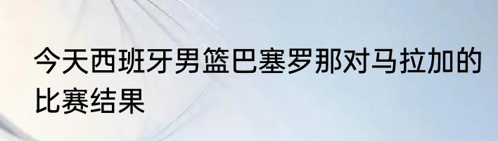 今天西班牙男篮巴塞罗那对马拉加的比赛结果