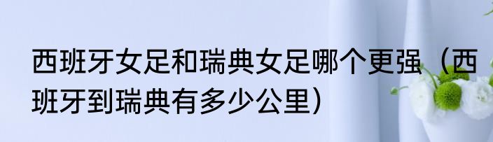 西班牙女足和瑞典女足哪个更强（西班牙到瑞典有多少公里）
