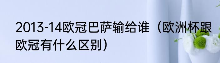 2013-14欧冠巴萨输给谁（欧洲杯跟欧冠有什么区别）