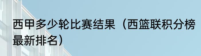 西甲多少轮比赛结果（西篮联积分榜最新排名）