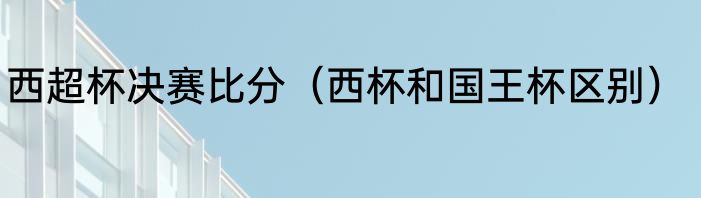 西超杯决赛比分（西杯和国王杯区别）
