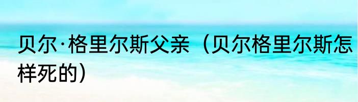 贝尔·格里尔斯父亲（贝尔格里尔斯怎样死的）