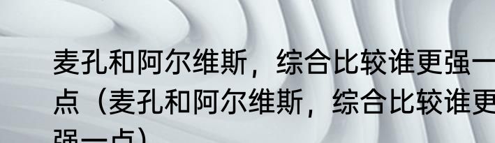 麦孔和阿尔维斯，综合比较谁更强一点（麦孔和阿尔维斯，综合比较谁更强一点）