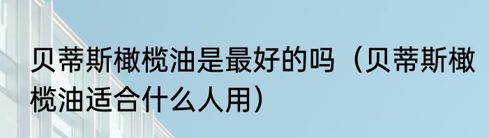 贝蒂斯橄榄油是最好的吗（贝蒂斯橄榄油适合什么人用）