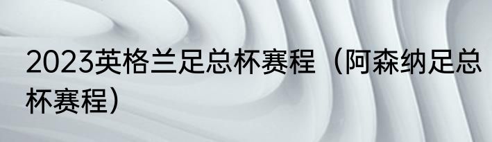 2023英格兰足总杯赛程（阿森纳足总杯赛程）