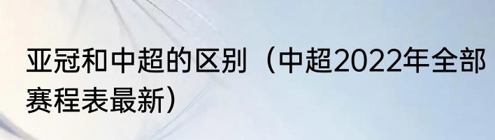 亚冠和中超的区别（中超2022年全部赛程表最新）