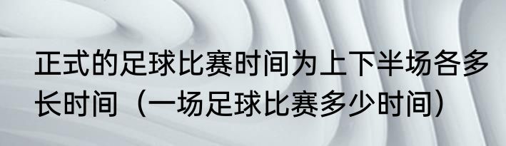 正式的足球比赛时间为上下半场各多长时间（一场足球比赛多少时间）