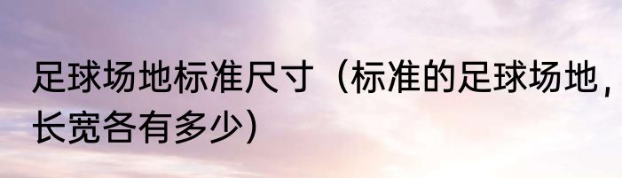 足球场地标准尺寸（标准的足球场地，长宽各有多少）