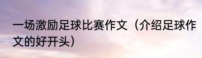 一场激励足球比赛作文（介绍足球作文的好开头）