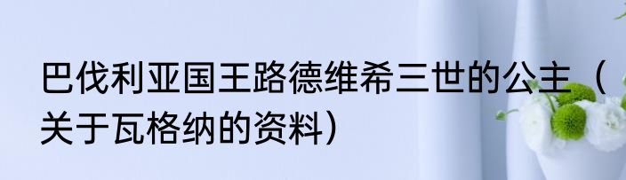 巴伐利亚国王路德维希三世的公主（关于瓦格纳的资料）
