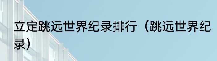 立定跳远世界纪录排行（跳远世界纪录）