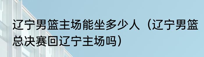 辽宁男篮主场能坐多少人（辽宁男篮总决赛回辽宁主场吗）