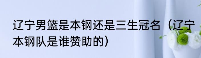 辽宁男篮是本钢还是三生冠名（辽宁本钢队是谁赞助的）
