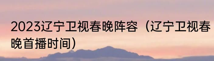 2023辽宁卫视春晚阵容（辽宁卫视春晚首播时间）