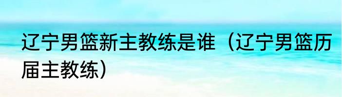 辽宁男篮新主教练是谁（辽宁男篮历届主教练）