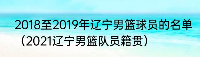 2018至2019年辽宁男篮球员的名单（2021辽宁男篮队员籍贯）