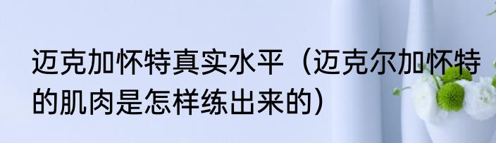 迈克加怀特真实水平（迈克尔加怀特的肌肉是怎样练出来的）