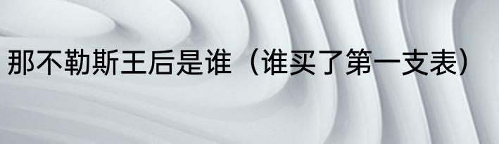 那不勒斯王后是谁（谁买了第一支表）