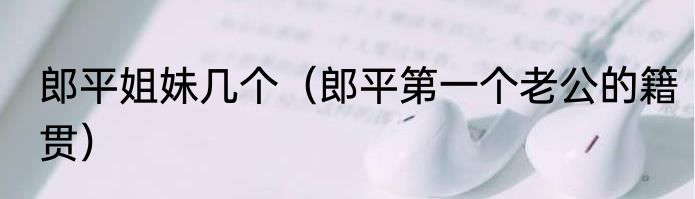 郎平姐妹几个（郎平第一个老公的籍贯）