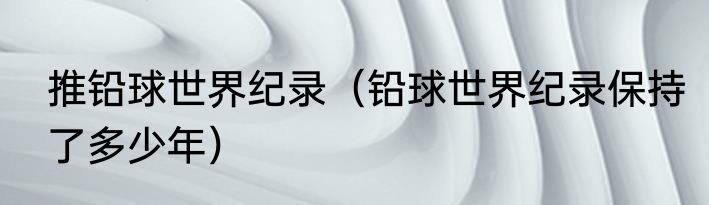 推铅球世界纪录（铅球世界纪录保持了多少年）