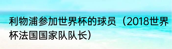 利物浦参加世界杯的球员（2018世界杯法国国家队队长）