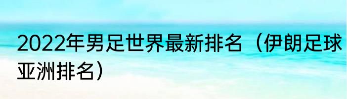 2022年男足世界最新排名（伊朗足球亚洲排名）
