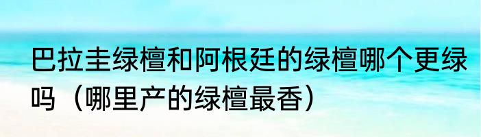 巴拉圭绿檀和阿根廷的绿檀哪个更绿吗（哪里产的绿檀最香）